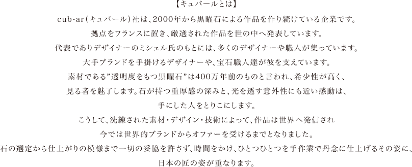 cub-ar（キュバール）社は、2000年から黒曜石による作品を作り続けている企業です。拠点をフランスに置き、厳選された作品を世の中へ発表しています。代表でありデザイナーのミシェル氏のもとには、多くのデザイナーや職人が集っています。メンバーには、大手ブランドを手掛けるデザイナーや、宝石職人達が彼を支えています。さらに、400万年前のものとされる”透明度をもつ黒曜石”は、希少性があり、見る者を魅了します。石が持つ重厚感の深みと、光を透す意外性にも近い感動は、手にした人を虜にしています。こうして、洗練された素材・デザイン・技術によって、作品は世界へ発信され、世界的ブランドからオファーを受けるまでとなりました。石の選定から仕上がりの模様まで一切の妥協を許さず、時間をかけ、ひとつひとつを手作業で丹念に仕上げるその姿に、日本の匠の姿が重なって見えます。