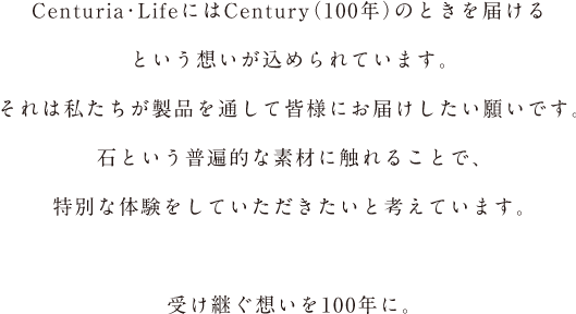 Centuria・Lifeという言葉には、Century（100年）という願いが込められています。それは私たちが製品を通して皆様にお届けしたい願いです。石という普遍的な素材に触れることで、特別な体験をしていただきたいと考えています。受け継ぐ想いを100年に。