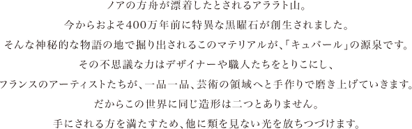 ノアの方舟が漂着したとされるアララト山。今からおよそ400万年前に特異な黒曜石が創生されました。そんな神秘的な物語の地で掘り出されるこのマテリアルが、「キュバール」の源泉です。その不思議な力はデザイナーや職人たちをとりこにし、フランスのアーティストたちが、一品一品、芸術の領域へと全くの手づくりで磨き上げていきます。だからこの世界に同じ造形は二つとありません。手にされる方を満たすため、他に類を見ない光を放ちつづけます。