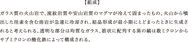 ガラス質の火山岩で、流紋岩質や安山岩質のマグマが冷えて固まったもの。火山から噴出した珪素を含む溶岩が急速に冷却され、結晶形成が最小限にとどまったときに生成されると考えられる。透明な部分は均質なガラス、筋状に配列する黒の縞は数ミクロンからサブミクロンの酸化鉄によって構成される。