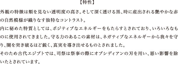 外観の特徴は類を見ない透明度の高さ。そして深く透ける黒、時に産出される艶やかな赤の自然模様が織りなす独特なコントラスト。内に秘めた特質としては、ポジティブなエネルギーをもたらすとされており、いろいろなものに使用されてきました。守る力のあるこの素材は、ネガティブなエネルギーから我々を守り、闇を突き破るほど鋭く、真実を導き出せるものとされました。そのため古代エジブトでは、司祭は祭事の際にオブシディアンの刃を用い、悪い影響を除いたとされています。