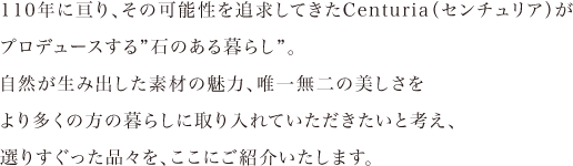 毎日を変える、石のカタチ。110年に亘り、その可能性を追求してきたCenturia（センチュリア）がプロデュースする”石のある暮らし”。自然が生み出した素材の魅力、唯一無二の美しさをより多くの方の暮らしに取り入れていただきたいと考え、選りすぐった品々を、ここにご紹介いたします。